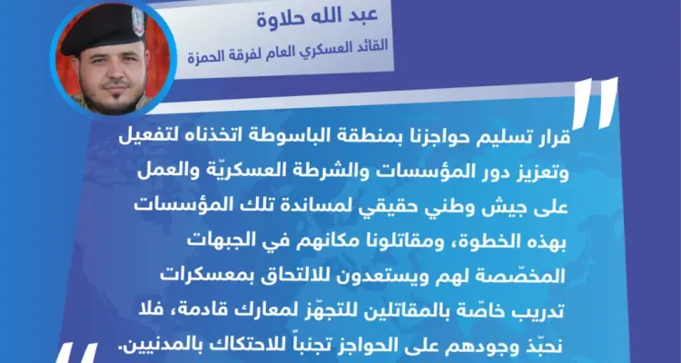 تصريح القائد العسكري العام لفرقة الحمزة قوَّات خاصة "عبد الله حلاوة" لوكالة ستيب الإخبارية بخصوص تسليم حواجزها في منطقة "الباسوطة" بريف عفرين شمال حلب للشرطة العسكريّة.: أخبار