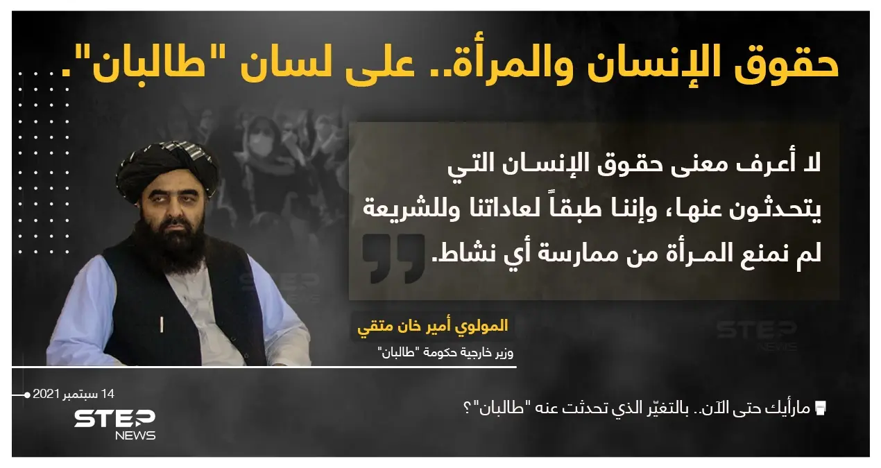 وزير خارجية حكومة "طالبان" (المولوي أمير خان متقي) يقول : "لا أعرف معنى حقوق الإنسان التي يتحدثون عنها"، ويشير إلى أنه طبقاََ لعادات الحركة والشريعة؛ لم يتم منع المرأة من ممارسة أي نشاط: المولوي أمير خان متقي